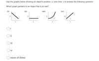 Use the graphs below showing an object's position, x, over time, t, to answer the following question:
Which graph pertains to an object that is at rest?
(i)
(ii)
(iii)
(iv)
ii
iii
iv
none of these
