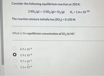 Consider the following equilibrium reaction at 350 K:
2 SO 3 (g) 2 SO2 (g) + O2(g)
The reaction mixture initially has [SO3] = 0.150 M.
Kc = 1.6 x 10-10
What is the equilibrium concentration of SO₂ (in M)?
4.9 x 10-6
O 1.9 x 10-4
9.7 x 10-5
1.3 x 10-6