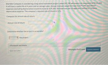 Sheridan Company is considering a long-term investment project called ZIP. ZIP will require an investment of $123,200.
It will have a useful life of 4 years and no salvage value. Annual revenues would increase by $79.240, and annual
expenses (excluding depreciation) would increase by $39,200. Sheridan uses the straight-line method to compute
depreciation expense. The company's required rate of return is 12%.
Compute the annual rate of return.
Annual rate of return
Determine whether the project is acceptable?
the project.
eTextbook and Media
Save for Later
Attempts: 0 of 3 used Submit Answer