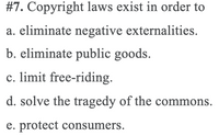 **Question 7:**

Copyright laws exist in order to:

a. eliminate negative externalities.

b. eliminate public goods.

c. limit free-riding.

d. solve the tragedy of the commons.

e. protect consumers.