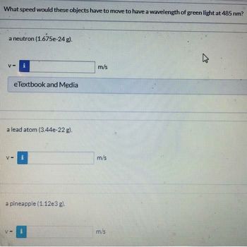 What speed would these objects have to move to have a wavelength of green light at 485 nm?
a neutron (1.675e-24 g).
V-
e Textbook and Media
a lead atom (3.44e-22 g).
V-
a pineapple (1.12e3 g).
m/s
m/s
m/s