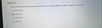 Question 4
Which of the following slightly soluble salts would have its solubility affected by addition of ligand such as NH3?
OA. Mg(OH)2(s)
B. CuCl2 (s)
OC. CaCO3 (s)
OD. BaF2 (s)