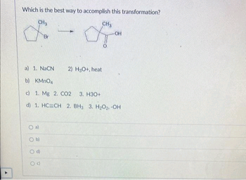 Which is the best way to accomplish this transformation?
CH3
for
O
a)
1. NaCN
b) KMnO4
c) 1. Mg 2. CO2 3. H3O+
d) 1. HC=CH 2. BH3 3. H₂O2, -OH
O
a)
b)
CH3
a
O d)
-OH
2) H3O+, heat