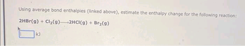 Using average bond enthalpies (linked above), estimate the enthalpy change for the following reaction:
2HBr(g) + Cl₂(9)
2HCI(g) + Br₂(g)
kJ