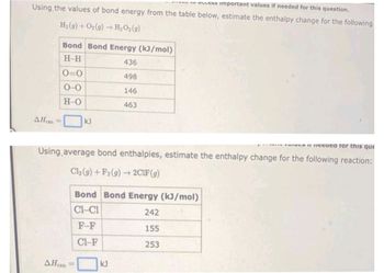 ELLESS Important values if needed for this question.
Using the values of bond energy from the table below, estimate the enthalpy change for the following
H₂(g) + O₂(g) → H₂O₂(g)
AH =
Bond Bond Energy (kJ/mol)
H-H
0=0
0-0
H-O
kJ
AHxn
436
498
146
463
vai needed for this que
Using average bond enthalpies, estimate the enthalpy change for the following reaction:
Cl₂(g) +F2 (g) → 2C1F (g)
Bond Bond Energy (kJ/mol)
CH-C1
242
F-F
155
CI-F
253