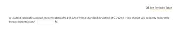 li! See Periodic Table
A student calculates a mean concentration of 0.14522 M with a standard deviation of 0.012 M. How should you properly report the
mean concentration?
M