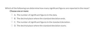 Which of the following can determine how many significant figures are reported in the mean?
Choose one or more:
OA. The number of significant figures in the data.
OB. The decimal place where the standard deviation ends.
C. The number of significant figures in the standard deviation.
D. The decimal place where the standard deviation starts.