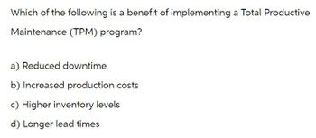 Which of the following is a benefit of implementing a Total Productive
Maintenance (TPM) program?
a) Reduced downtime
b) Increased production costs
c) Higher inventory levels
d) Longer lead times