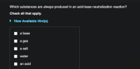 Which substances are always produced in an acid-base neutralization reaction?
Check all that apply.
• Vlew Availlable Hint(s)
a base
a gas
a salt
water
an acid
