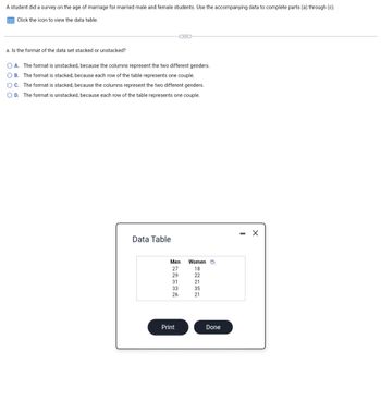 A student did a survey on the age of marriage for married male and female students. Use the accompanying data to complete parts (a) through (c).
Click the icon to view the data table.
a. Is the format of the data set stacked or unstacked?
OA. The format is unstacked, because the columns represent the two different genders.
OB. The format is stacked, because each row of the table represents one couple.
OC. The format is stacked, because the columns represent the two different genders.
OD. The format is unstacked, because each row of the table represents one couple.
Data Table
Men
27
29
31
33
26
Print
Women
18
22
21
35
21
Done
X