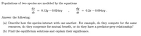 Populations of two species are modeled by the equations
dy
= 0.2x – 0.004ry .
dt
dr
0.12y – 0.024xy
dt
Answer the following:
(a) Describe how the species interact with one another. For example, do they compete for the same
resources, do they cooperate for mutual benefit, or do they have a predator-prey relationship?
(b) Find the equilibrium solutions and explain their significance.
