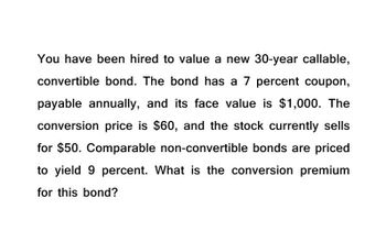 You have been hired to value a new 30-year callable,
convertible bond. The bond has a 7 percent coupon,
payable annually, and its face value is $1,000. The
conversion price is $60, and the stock currently sells
for $50. Comparable non-convertible bonds are priced
to yield 9 percent. What is the conversion premium
for this bond?