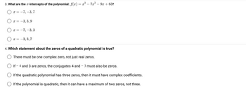 3. What are the x-intercepts of the polynomial: f(x) = x³ - 7x² − 9x +63?
-7, -3,7
X =
x = -3,3,9
x = -7, -3,3
x = -3,3,7
4. Which statement about the zeros of a quadratic polynomial is true?
There must be one complex zero, not just real zeros.
O If - 4 and 3 are zeros, the conjugates 4 and - 3 must also be zeros.
If the quadratic polynomial has three zeros, then it must have complex coefficients.
If the polynomial is quadratic, then it can have a maximum of two zeros, not three.