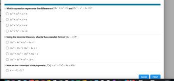 t
a
a
1. Which expression represents the difference of (8x³+6x² + 5) and (5x³− x² − 3x + 1)?
-
2
3x³ + 5x + 3x + 4
3x³ +5x² + 3x + 6
3x³ +7x² + 3x +4
3x³ +7x²-3x+6
2. Using the binomial theorem, what is the expanded form of (2x - 1)¹?
4x³+6x² - 4x+1
O 16x4.
16x4
16x4-32x³+24x²8x+1
O 16x4 + 32x³ - 24x²+32x-1
O 16x48x³+4x²2x+1
3. What are the x-intercepts of the polynomial: f(x) = x³ – 7x² 9x + 63?
X = -7, -3,7
21 321
CLOSE
PRINT