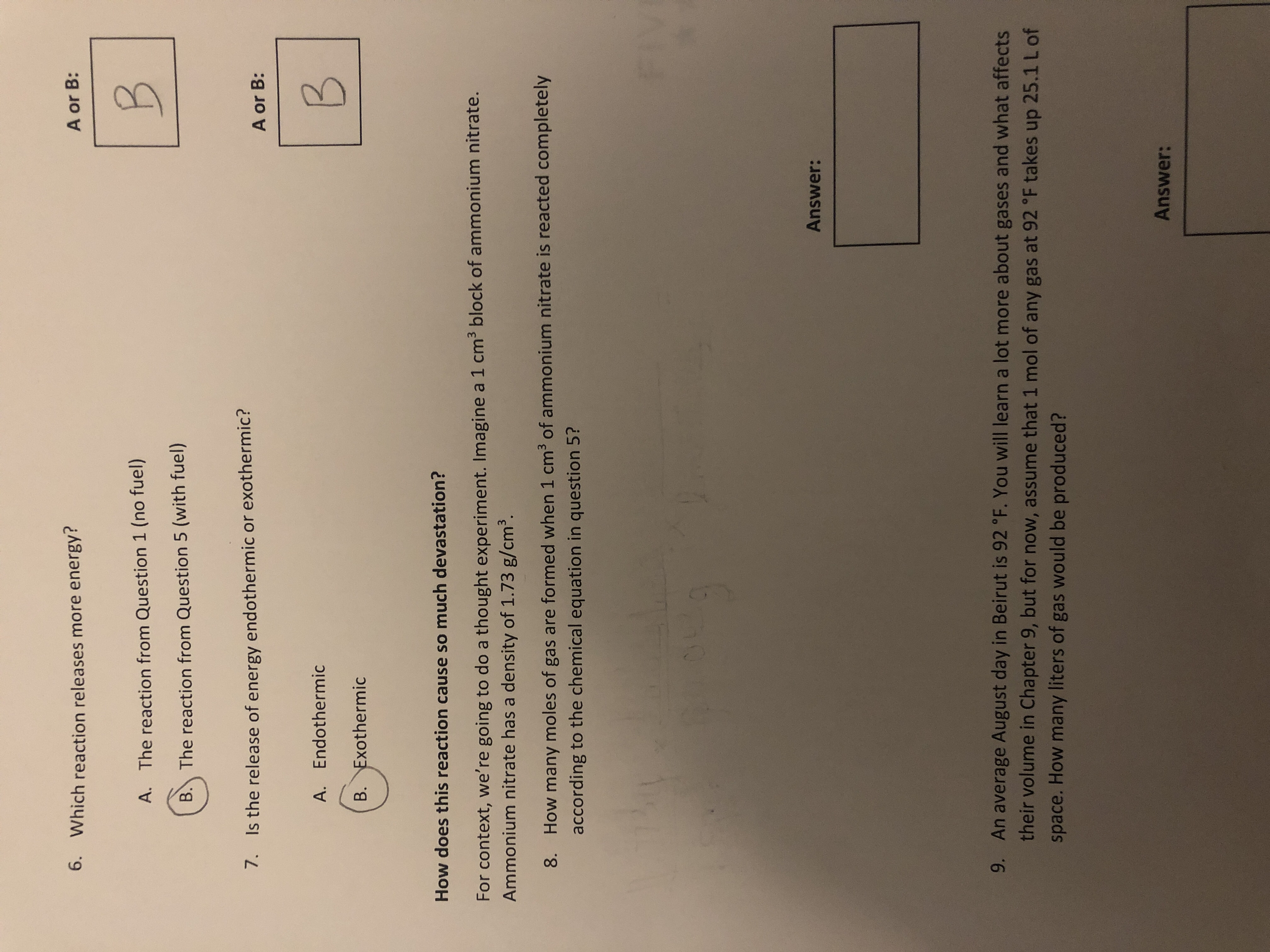 6. Which reaction releases more energy?
A or B:
A. The reaction from Question 1 (no fuel)
B. The reaction from Question 5 (with fuel)
7. Is the release of energy endothermic or exothermic?
A or B:
A. Endothermic
B. Exothermic
B.
How does this reaction cause so much devastation?
For context, we're going to do a thought experiment. Imagine a 1 cm3 block of ammonium nitrate.
Ammonium nitrate has a density of 1.73 g/cm³.
8. How many moles of gas are formed when 1 cm3 of ammonium nitrate is reacted completely
according to the chemical equation in question 5?
Answer:
9. An average August day in Beirut is 92 °F. You will learn a lot more about gases and what affects
their volume in Chapter 9, but for now, assume that 1 mol of any gas at 92 °F takes up 25.1 L of
space. How many liters of gas would be produced?
Answer:
