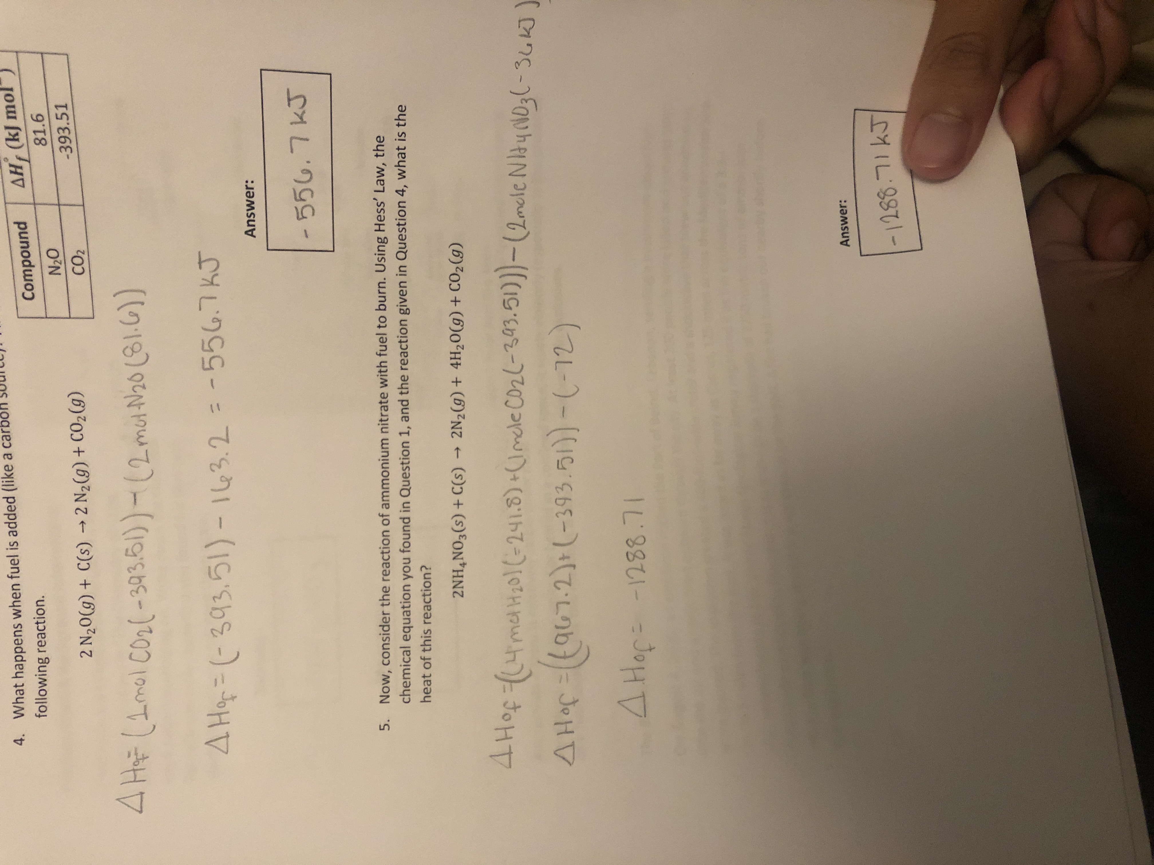 4. What happens when fuel is added (like a carbol
following reaction.
Compound
AH, (kJ mol
81.6
2 N20(g) + C(s) → 2 N2(g) + CO2 (g)
O'N
CO2
-393.51
4 HF (1mol Co2(-393.61)- (2met N20 (81.6))
4 Hop=D(-393.5l)- 163.2 = -556.7KJ
%3D
Answer:
-556.7KJ
5. Now, consider the reaction of ammonium nitrate with fuel to burn. Using Hess' Law, the
chemical equation you found in Question 1, and the reaction given in Question 4, what is the
heat of this reaction?
2NH,NO3(s) + C(s) → 2N2(g) + 4H20(g)+ CO2(g)
4 Hof ((4meH20(-241.8) +(Imele co2(-393.51))-(2mcle NItyoNO3(-36K]
A Hop=((a67-2)+(-393.51))-(-12)
JoHV
Answer:
-1288.71KJ
