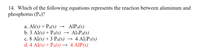 14. Which of the following equations represents the reaction between aluminum and
phosphorus (P4)?
→ AlP4(s)
→ Al3P4(s)
с. 8 Al(s) + 3 Pa(s) — 4 Al,P3(s)
a. Al(s) + P4(s) →
b. 3 Al(s) + P4(s) →
→ 4 Al2P3(s)
d. 4 Al(s) + P4(8) → 4 AlP(s)
