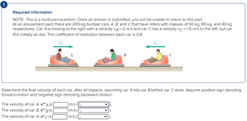 !
Required information
NOTE: This is a multi-part question. Once an answer is submitted, you will be unable to return to this part.
At an amusement park there are 200-kg bumper cars A, B, and C that have riders with masses of 50 kg, 80 kg, and 40 kg
respectively. Car A is moving to the right with a velocity VA = 2 m/s and car Chas a velocity vc= 1.5 m/s to the left, but car
B is initially at rest. The coefficient of restitution between each car is 0.8.
Determine the final velocity of each car, after all impacts, assuming car A hits car B before car C does. Assume positive sign denoting
forward motion and negative sign denoting backward motion.
The velocity of car A, v""A is [
The velocity of car B, v"" Bis
The velocity of car A, v" cis
B
m/s
m/s
m/s