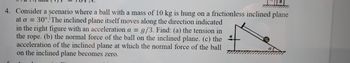 B
4. Consider a scenario where a ball with a mass of 10 kg is hung on a frictionless inclined plane
at a = 30°. The inclined plane itself moves along the direction indicated
in the right figure with an acceleration a = g/3. Find: (a) the tension in
the rope. (b) the normal force of the ball on the inclined plane. (c) the
acceleration of the inclined plane at which the normal force of the ball
on the inclined plane becomes zero.