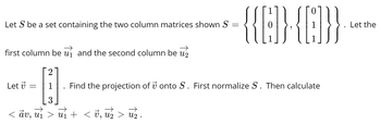 Let \( \mathcal{S} \) be a set containing the two column matrices shown:

\[
\mathcal{S} = \left\{ \left\{ \begin{bmatrix} 1 \\ 0 \\ 1 \end{bmatrix} \right\}, \left\{ \begin{bmatrix} 0 \\ 1 \\ 1 \end{bmatrix} \right\} \right\}.
\]

Let the first column be \( \vec{u}_1 \) and the second column be \( \vec{u}_2 \).

Let \( \vec{v} = \begin{bmatrix} 2 \\ 1 \\ 3 \end{bmatrix} \).

Find the projection of \( \vec{v} \) onto \( \mathcal{S} \). First normalize \( \mathcal{S} \). Then calculate:

\[
\langle \vec{a} \vec{v}, \vec{u}_1 \rangle \vec{u}_1 + \langle \vec{v}, \vec{u}_2 \rangle \vec{u}_2.
\]