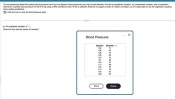 The accompanying table lists systolic blood pressures (mm Hg) and diastolic blood pressures (mm Hg) of adult females. Find the (a) explained variation, (b) unexplained variation, and (c) prediction
interval for a systolic blood pressure of 120 mm Hg using a 95% confidence level. There is sufficient evidence to support a claim of a linear correlation, so it is reasonable to use the regression equation
when making predictions.
Click the icon to view the blood pressure data.
a. The explained variation is
(Round to two decimal places as needed.)
C...
Blood Pressures
Systolic
125
106
128
108
157
97
154
111
123
114
104
128
Print
Diastolic
71
67
74
64
73
52
91
69
67
74
61
67
Done
X