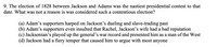 **Question:**

The election of 1828 between Jackson and Adams was the nastiest presidential contest to that date. What was not a reason it was considered such a contentious election?

**Options:**

(a) Adam’s supporters harped on Jackson’s dueling and slave-trading past

(b) Adam’s supporters even insulted that Rachel, Jackson’s wife had a bad reputation

(c) Jacksonian’s played up the general’s war record and presented him as a man of the West

(d) Jackson had a fiery temper that caused him to argue with most anyone