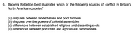 6. Bacon's Rebellion best illustrates which of the following sources of conflict in Britain's
North American colonies?
(a) disputes between landed elites and poor farmers
(b) disputes over the powers of colonial assemblies
(c) differences between established religions and dissenting sects
(d) differences between port cities and agricultural communities
