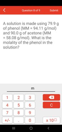 Question 8 of 9
Submit
A solution is made using 79.9 g
of phenol (MM = 94.11 g/mol)
and 90.0 g of acetone (MM
= 58.08 g/mol). What is the
molality of the phenol in the
solution?
m
1
4
5
6
C
7
8
9.
+/-
x 100
