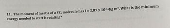 11. The moment of inertia of a SF6 molecule has I = 3.07 x 10-45kg m2. What is the minimum
energy needed to start it rotating?