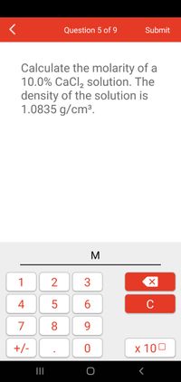 Question 5 of 9
Submit
Calculate the molarity of a
10.0% CaCl, solution. The
density of the solution is
1.0835 g/cm³.
1
4
5
6
C
7
8
9.
+/-
x 100
