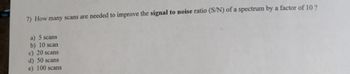 7) How many scans are needed to improve the signal to noise ratio (S/N) of a spectrum by a factor of 10 ?
a) 5 scans
b) 10 scan
c) 20 scans
d) 50 scans
e) 100 scans