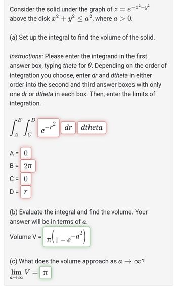 Consider the solid under the graph of z = e
above the disk x² + y² ≤ a², where a > 0.
(a) Set up the integral to find the volume of the solid.
Instructions: Please enter the integrand in the first
answer box, typing theta for 0. Depending on the order of
integration you choose, enter dr and dtheta in either
order into the second and third answer boxes with only
one dr or dtheta in each box. Then, enter the limits of
integration.
B
S³ S²
A
с
A
=
B:
C = 0
D = r
||
0
2л
=
e
-x²-y²
dr dtheta
Volume V =
(b) Evaluate the integral and find the volume. Your
answer will be in terms of a.
π(₁-e-a²)
е
(c) What does the volume approach as a → ∞?
lim V = ♫
a→∞