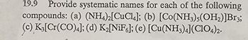 19.9 Provide systematic names for each of the following
compounds: (a) (NH4)2[CuCl4]; (b) [Co(NH3)5(OH₂)]Br3;
(c) K3[Cr(CO)4]; (d) K₂[NiF6]; (e) [Cu(NH3)4](C1O4)2.