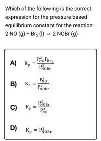 Which of the following is the correct
expression for the pressure based
equilibrium constant for the reaction:
2 NO (g) + Br, (1) = 2 NOBr (g)
А) Кр
Po Perz
PROB.
NOBr
Po
B)
Kp
P2
NOB.
PROB.
Kp
C)
PNO
D)
Кр
NOBr
