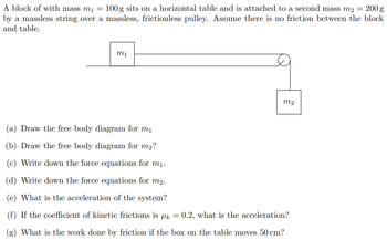 A block of with mass m₁ = 100 g sits on a horizontal table and is attached to a second mass m2 = 200 g
by a massless string over a massless, frictionless pulley. Assume there is no friction between the block
and table.
m1
M2
(a) Draw the free body diagram for m₁
(b) Draw the free body diagram for m₂?
(c) Write down the force equations for m₁.
(d) Write down the force equations for m2.
(e) What is the acceleration of the system?
(f) If the coefficient of kinetic frictions is μk
(g) What is the work done by friction if the box on the table moves 50 cm?
= 0.2, what is the acceleration?