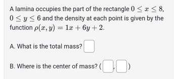 A lamina occupies the part of the rectangle 0 ≤ x ≤ 8,
0 ≤ y ≤ 6 and the density at each point is given by the
function p(x, y) = 1x + 6y + 2.
A. What is the total mass?
B. Where is the center of mass? (¯¯)
(00)