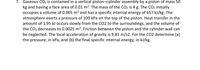 7. Gaseous CO2 is contained in a vertical piston-cylinder assembly by a piston of mass 50
kg and having a face area of 0.01 m². The mass of the CO2 is 4 g. The CO2 initially
occupies a volume of 0.005 m³ and has a specific internal energy of 657 kJ/kg. The
atmosphere exerts a pressure of 100 kPa on the top of the piston. Heat transfer in the
amount of 1.95 kJ occurs slowly from the CO2 to the surroundings, and the volume of
the CO2 decreases to 0.0025 m³. Friction between the piston and the cylinder wall can
be neglected. The local acceleration of gravity is 9.81 m/s2. For the CO2 determine (a)
the pressure, in kPa, and (b) the final specific internal energy, in kJ/kg.
