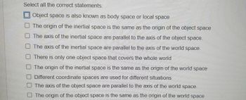 Select all the correct statements:
Object space is also known as body space or local space
O The origin of the inertial space is the same as the origin of the object space
O The axis of the inertial space are parallel to the axis of the object space.
The axis of the inertial space are parallel to the axis of the world space.
There is only one object space that covers the whole world
The origin of the inertial space is the same as the origin of the world space
O Different coordinate spaces are used for different situations
The axis of the object space are parallel to the axis of the world space.
The origin of the object space is the same as the origin of the world space