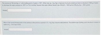 The normal (at 760 mmHg, or 1 atm) boding point of water is 100°C. What mass (g. 3 sig. figs) of glucose (C6H12O) would you have to dissolve in 1000 g of water
to decrease the vapor pressure at 100°C to 752.4 mmHg? Assume that water follows Raoult's law. M(H₂O) = 18.02 g/mol M(CH₂O) = 180.2 g/mol.
Answer
What is the normal boiling point of the solution in the previous question? (C, 4 sig. figs.) Assume ideal behavior. The ebullioscopic (boiling point elevation) constant of
water is K-0.512 kg-*C/mol
Answer