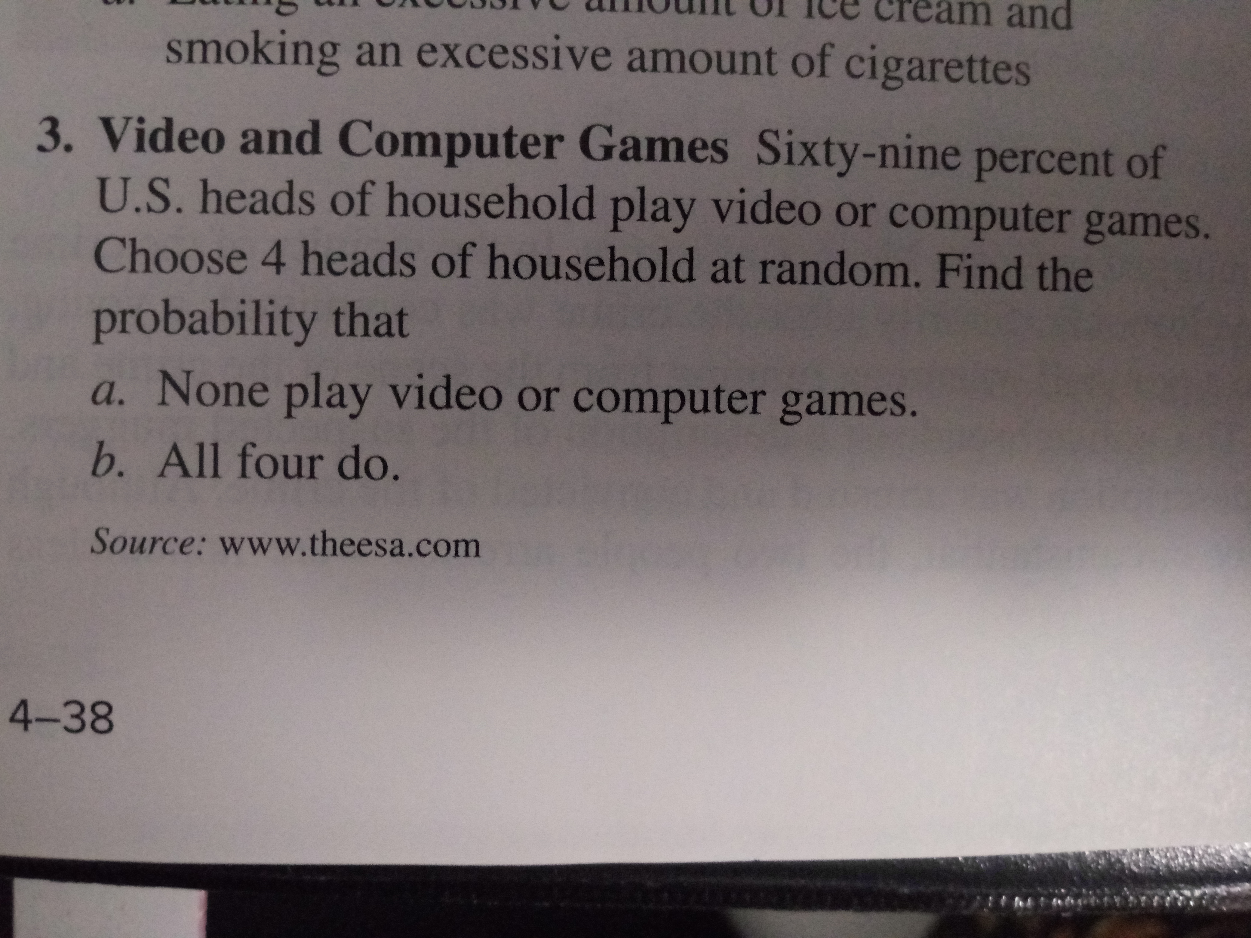 Cream and
smoking an excessive amount of cigarettes
3. Video and Computer Games Sixty-nine percent of
U.S. heads of household play video or computer games.
Choose 4 heads of household at random. Find the
probability that
a. None play video or computer games.
b. All four do.
Source: www.theesa.com
4-38
