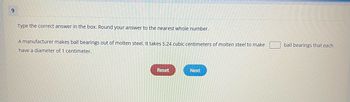 9
Type the correct answer in the box. Round your answer to the nearest whole number.
A manufacturer makes ball bearings out of molten steel. It takes 5.24 cubic centimeters of molten steel to make
have a diameter of 1 centimeter.
Reset
Next
ball bearings that each