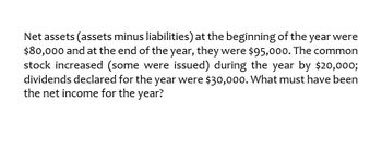 Net assets (assets minus liabilities) at the beginning of the year were
$80,000 and at the end of the year, they were $95,000. The common
stock increased (some were issued) during the year by $20,000;
dividends declared for the year were $30,000. What must have been
the net income for the year?