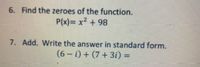 6. Find the zeroes of the function.
P(x)= x2 + 98
7. Add. Write the answer in standard form.
(6 – i) + (7+ 3i) =
|
%3D
