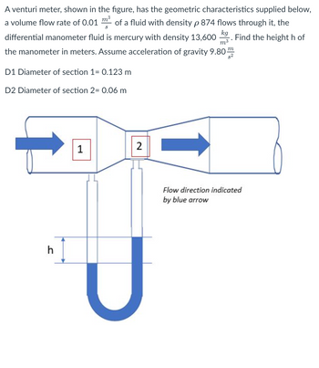 A venturi meter, shown in the figure, has the geometric characteristics supplied below,
a volume flow rate of 0.01 m³ of a fluid with density p 874 flows through it, the
3
S
differential manometer fluid is mercury with density 13,600 Find the height h of
the manometer in meters. Assume acceleration of gravity 9.80
kg
m³
D1 Diameter of section 1= 0.123 m
D2 Diameter of section 2= 0.06 m
h
1
2
m
8²
Flow direction indicated
by blue arrow