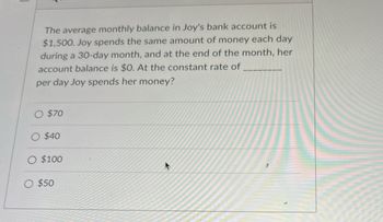 The average monthly balance in Joy's bank account is
$1,500. Joy spends the same amount of money each day
during a 30-day month, and at the end of the month, her
account balance is $0. At the constant rate of
per day Joy spends her money?
$70
$40
O $100
O $50