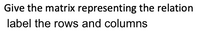 Give the matrix representing the relation
label the rows and columns
