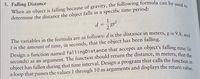 5. Falling Distance
determine the distance the object falls in a specific time period:
1
d
The variables in the formula are as follows: d is the distance in meters, g is 9.8 -
t is the amount of time, in seconds, that the object has been falling.
Design a function named fallingDistance that accepts an
seconds) as an argument. The function should return the distance, in meters, that the
object has fallen during that time interval. Design a program that calls the functiion in
a loop that passes the values 1 through 10 as arguments and displays the return value
object's falling time (in
