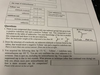 mp range of semicarbazone
Tollens' test
aldehyde (control)
unknown
iodoform test
acetone (control)
unknown
(circle one)
+
+
+
-
(circle one)
+
-
-
1
Your unknown is
Write name below and draw
structure in box at right
Questions
1. There is one compound (that contains only one carbonyl group) that gives both
a positive iodoform test and a positive Tollens' test. This compound is not
included on the table of unknowns. Use your knowledge of the test to predict
this compound and draw it in the provided box.
Hint: the molecular weight of the compound is less than 60.
HO
2. Draw the structure of a molecule, an unknown aldehyde or ketone listed in the
tables, that would show a negative Tollens' test and a negative iodoform test.
There is more than one correct answer. Draw one in box at right.
Acetaldehyde
H
여
Санио
MW:44
2
Ñ
3. You acquired the following data: bp 173 °C; - Tollens', + iodoform tests;
semicarbazone mp 105 °C. You are very confident that your unknown is 2-
octanone. Data is spot on, excluding the semicarbazone mp. You suspect the
suppressed mp is due to wet crystals. What process or technique (other than continued oven drying) can
help you obtain more pure semicarbazone and
thus a more accurate mp for comparison?
Please write answer in box at right.