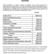 Cost Problem
Taino Ventilators, Inc. makes a variety of ventilators. One of these products is a
Ventilators model: Super Air-XL. This model includes the ultimate in technology and is in
strong demand. Expected demand for this year is 57,000 units. Full production capacity
for SuperAir--XL is 64,000 units, but 57,000 units are considered normal capacity. The
following unit price and breakdown is applicable in 2022:
Per Unit
Sales Price
Less manufacturing costs:
$685.00
Materials
$66.00
$22.00
$23.00
$26.00
$137.00
$548.00
Direct Labor
Overhead: Variable
Fixed
Total manufacturing costs
Gross Margin
Less selling and administrative expenses
Selling: Variable
Fixed
Administrative, Fixed
Masks Options, variable*
Total selling and administrative expenses
|Net Profit before taxes
$5.00
$46.00
$72.00
$59.00
$182.00
$366.00
During December, the company received 2 special orders request from: Custco-Medical
and Laboratory-Apex. These orders are not part of the budgeted 57,000 units sales of
SuperAir -XL for 2022, but there is sufficient capacity for possibly one order to be
accepted. Orders received and their terms are:
