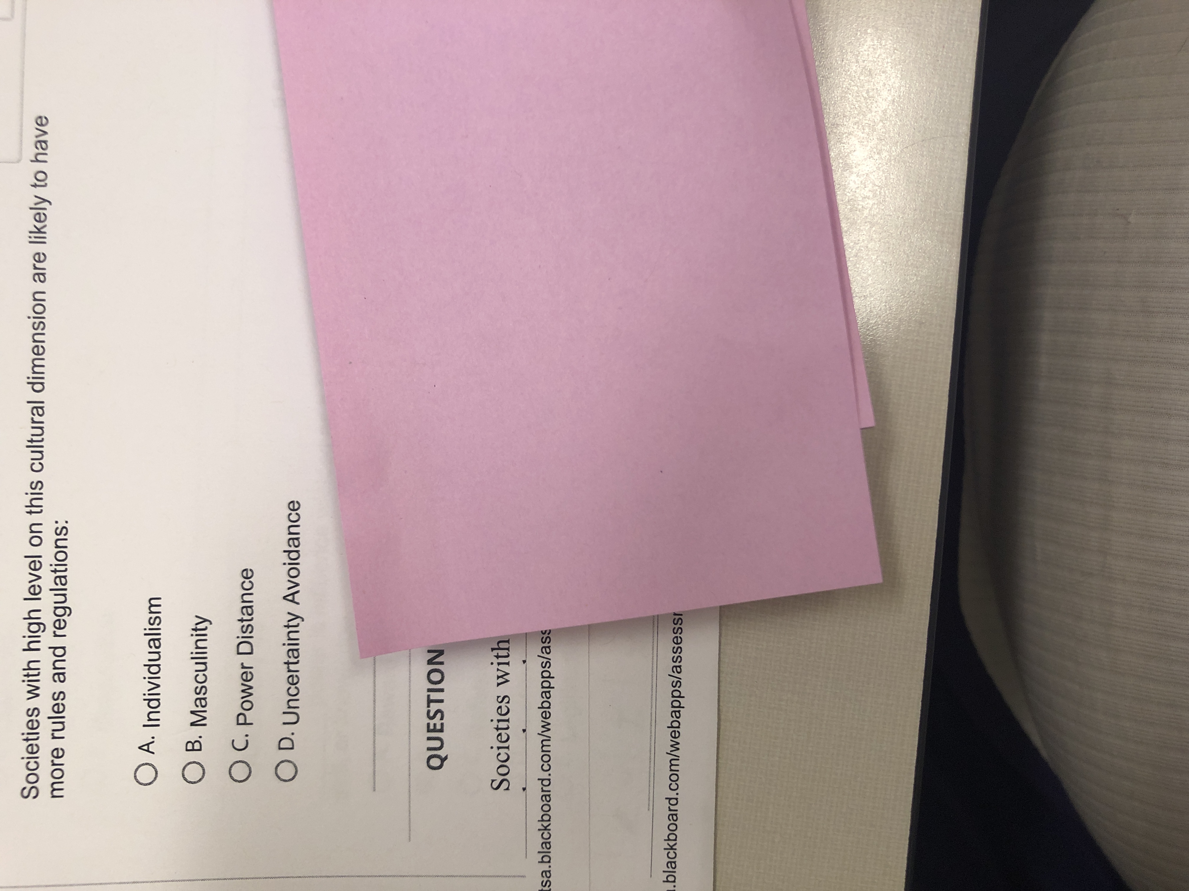 Societies with high level on this cultural dimension are likely to have
more rules and regulations:
O A. Individualism
O B. Masculinity
O C. Power Distance
O D. Uncertainty Avoidance
QUESTION
Societies with
Isa.blackboard.com/webapps/ass
blackboard.com/webapps/assessi

